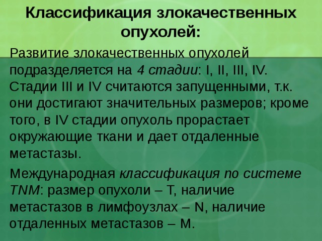 Классификация злокачественных опухолей: Развитие злокачественных опухолей подразделяется на 4 стадии : I, II, III, IV. Стадии III и IV считаются запущенными, т.к. они достигают значительных размеров; кроме того, в IV стадии опухоль прорастает окружающие ткани и дает отдаленные метастазы. Международная классификация по системе TNM : размер опухоли – Т, наличие метастазов в лимфоузлах – N , наличие отдаленных метастазов – M . 