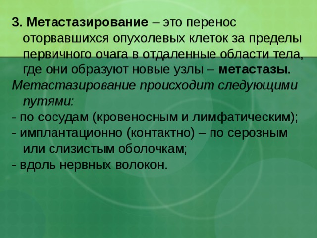 3. Метастазирование – это  перенос оторвавшихся опухолевых клеток за пределы первичного очага в отдаленные области тела, где они образуют новые узлы – метастазы. Метастазирование происходит следующими путями: - по сосудам (кровеносным и лимфатическим); - имплантационно (контактно) – по серозным или слизистым оболочкам; - вдоль нервных волокон. 