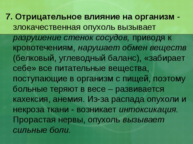 7. Отрицательное влияние на организм - злокачественная опухоль вызывает разрушение стенок сосудов, приводя к кровотечениям, нарушает обмен веществ (белковый, углеводный баланс), «забирает себе» все питательные вещества, поступающие в организм с пищей, поэтому больные теряют в весе – развивается кахексия, анемия. Из-за распада опухоли и некроза ткани - возникает интоксикация. Прорастая нервы, опухоль вызывает сильные боли. 