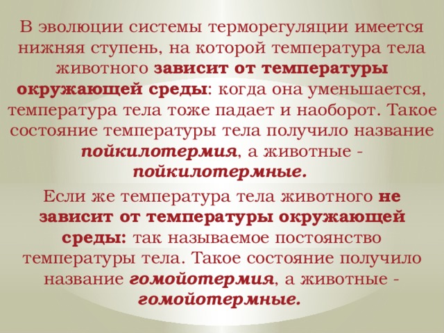 В эволюции системы терморегуляции имеется нижняя ступень, на которой температура тела животного зависит от температуры окружающей среды : когда она уменьшается, температура тела тоже падает и наоборот. Такое состояние температуры тела получило название пойкилотермия , а животные - пойкилотермные.  Если же температура тела животного не зависит от температуры окружающей среды: так называемое постоянство температуры тела. Такое состояние получило название гомойотермия , а животные - гомойотермные.  