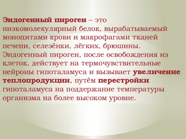 Эндогенный пироген – это низкомолекулярный белок, вырабатываемый моноцитами крови и макрофагами тканей печени, селезёнки, лёгких, брюшины. Эндогенный пироген, после освобождения из клеток, действует на термочувствительные нейроны гипоталамуса и вызывает увеличение теплопродукции , путём перестройки гипоталамуса на поддержание температуры организма на более высоком уровне. 