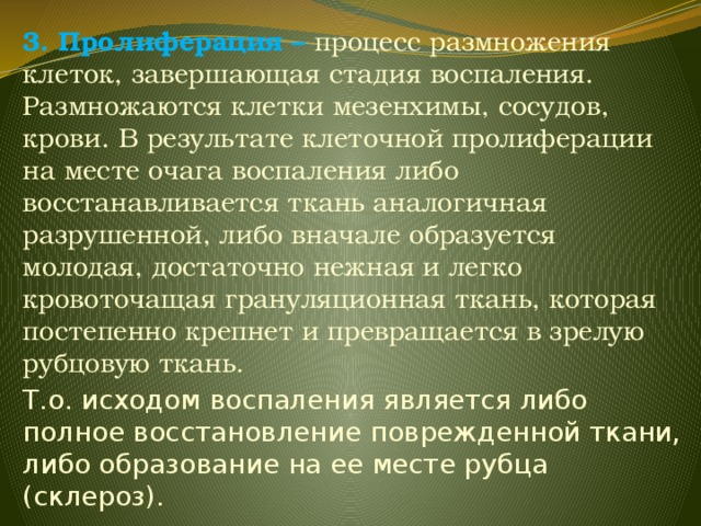 3. Пролиферация – процесс размножения клеток, завершающая стадия воспаления. Размножаются клетки мезенхимы, сосудов, крови. В результате клеточной пролиферации на месте очага воспаления либо восстанавливается ткань аналогичная разрушенной, либо вначале образуется молодая, достаточно нежная и легко кровоточащая грануляционная ткань, которая постепенно крепнет и превращается в зрелую рубцовую ткань. Т.о. исходом воспаления является либо полное восстановление поврежденной ткани, либо образование на ее месте рубца (склероз). 