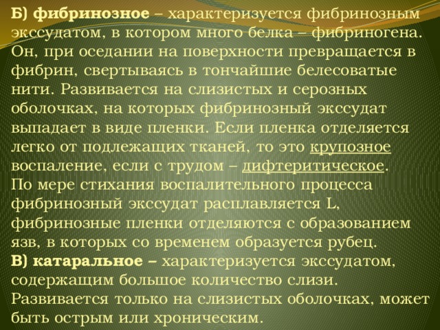 Б) фибринозное – характеризуется фибринозным экссудатом, в котором много белка – фибриногена. Он, при оседании на поверхности превращается в фибрин, свертываясь в тончайшие белесоватые нити. Развивается на слизистых и серозных оболочках, на которых фибринозный экссудат выпадает в виде пленки. Если пленка отделяется легко от подлежащих тканей, то это крупозное воспаление, если с трудом – дифтеритическое . По мере стихания воспалительного процесса фибринозный экссудат расплавляется L, фибринозные пленки отделяются с образованием язв, в которых со временем образуется рубец. В) катаральное – характеризуется экссудатом, содержащим большое количество слизи. Развивается только на слизистых оболочках, может быть острым или хроническим. 