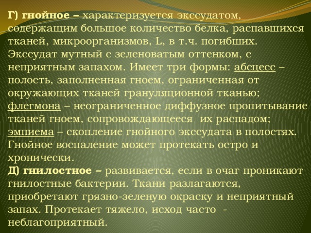 Г) гнойное – характеризуется  экссудатом, содержащим большое количество белка, распавшихся тканей, микроорганизмов, L, в т.ч. погибших. Экссудат мутный с зеленоватым оттенком, с неприятным запахом. Имеет три формы: абсцесс – полость, заполненная гноем, ограниченная от окружающих тканей грануляционной тканью; флегмона – неограниченное диффузное пропитывание тканей гноем, сопровождающееся их распадом; эмпиема – скопление гнойного экссудата в полостях. Гнойное воспаление может протекать остро и хронически. Д) гнилостное – развивается, если в очаг проникают гнилостные бактерии. Ткани разлагаются, приобретают грязно-зеленую окраску и неприятный запах. Протекает тяжело, исход часто - неблагоприятный. 