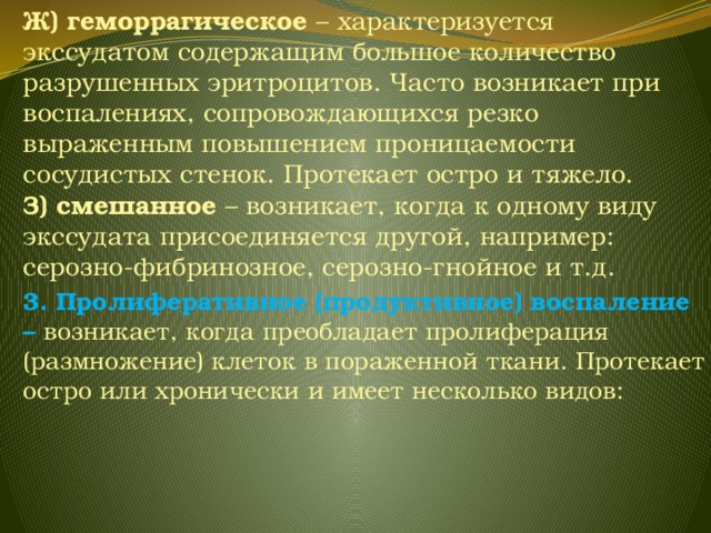 Ж) геморрагическое –  характеризуется экссудатом содержащим большое количество разрушенных эритроцитов. Часто возникает при воспалениях, сопровождающихся резко выраженным повышением проницаемости сосудистых стенок. Протекает остро и тяжело. З) смешанное – возникает, когда к одному виду экссудата присоединяется другой, например: серозно-фибринозное, серозно-гнойное и т.д. 3. Пролиферативное (продуктивное) воспаление – возникает, когда  преобладает пролиферация (размножение) клеток в пораженной ткани. Протекает остро или хронически и имеет несколько видов: 