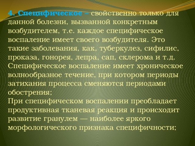 4. Специфическое – свойственно только для данной болезни, вызванной конкретным возбудителем, т.е. каждое специфическое воспаление имеет своего возбудителя. Это такие заболевания, как, туберкулез, сифилис, проказа, гонорея, лепра, сап, склерома и т.д. Специфическое воспаление имеет хроническое волнообразное течение, при котором периоды затихания процесса сменяются периодами обострения; При специфическом воспалении преобладает продуктивная тканевая реакция и происходит развитие гранулем — наиболее яркого морфологического признака специфичности; 