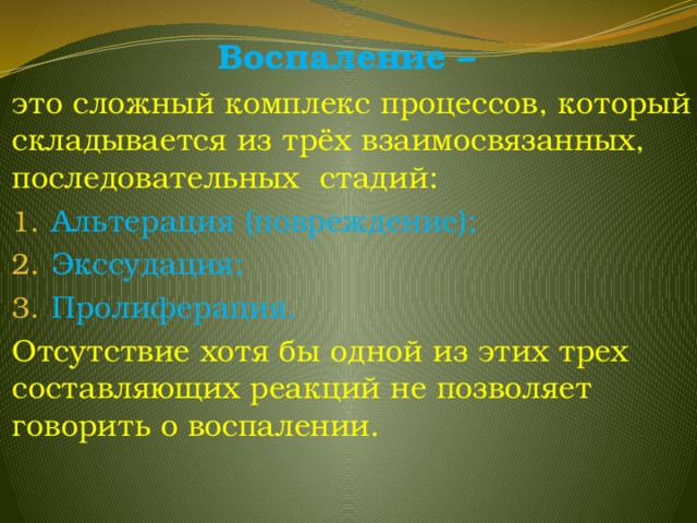 Воспаление – это сложный комплекс процессов, который складывается из трёх взаимосвязанных, последовательных стадий: Альтерация (повреждение); Экссудация; Пролиферация. Отсутствие хотя бы одной из этих трех составляющих реакций не позволяет говорить о воспалении. 