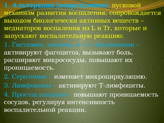 1. Альтерация (повреждение)- пусковой механизм развития воспаления, сопровождается выходом биологически активных веществ – медиаторов воспаления из L и Tr, которые и запускают воспалительную реакцию: 1. Гистамин, кинины, в т.ч. брадикинин – активируют фагоцитоз, вызывают боль, расширяют микрососуды, повышают их проницаемость. 2. Серотонин – изменяет микроциркуляцию. 3. Лимфокины – активируют Т-лимфоциты. 4. Простагландины – повышают проницаемость сосудов, регулируя интенсивность воспалительной реакции. 