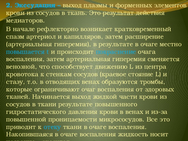 2. Экссудация – выход плазмы и форменных элементов крови из сосудов в ткань. Это результат действия медиаторов. В начале рефлекторно возникает кратковременный спазм артериол и капилляров, затем расширение (артериальная гиперемия), в результате в очаге местно повышается t и происходит покраснение очага воспаления, затем артериальная гиперемия сменяется венозной, что способствует движению L из центра кровотока к стенкам сосудов (краевое стояние L) и стазу, т.о. в отводящих венах образуются тромбы, которые ограничивают очаг воспаления от здоровых тканей. Начинается выход жидкой части крови из сосудов в ткани результате повышенного гидростатического давления крови в венах и из-за повышенной проницаемости микрососудов. Все это приводит к отеку ткани в очаге воспаления. Накопившаяся в очаге воспаления жидкость носит название – экссудат. 