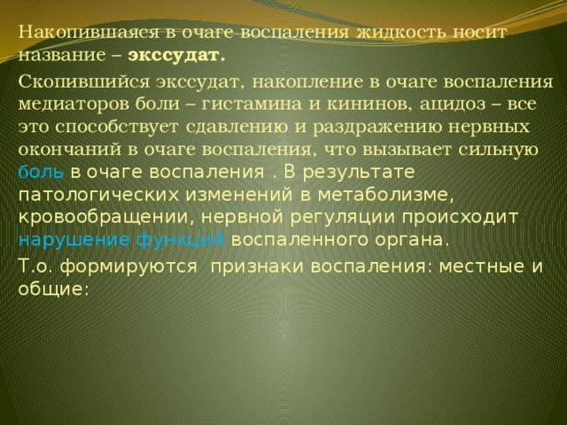 Накопившаяся в очаге воспаления жидкость носит название – экссудат. Скопившийся экссудат, накопление в очаге воспаления медиаторов боли – гистамина и кининов, ацидоз – все это способствует сдавлению и раздражению нервных окончаний в очаге воспаления, что вызывает сильную б оль в очаге воспаления . В результате патологических изменений в метаболизме, кровообращении, нервной регуляции происходит нарушение функций воспаленного органа. Т.о. формируются признаки воспаления: местные и общие: 