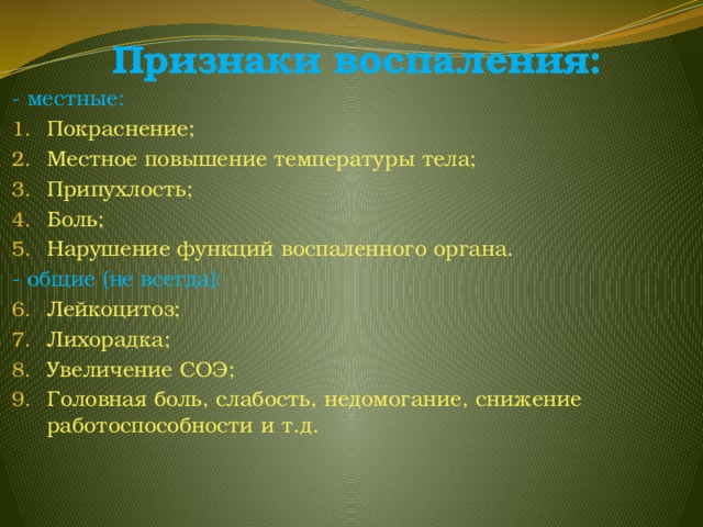 Признаки воспаления: - местные: Покраснение; Местное повышение температуры тела; Припухлость; Боль; Нарушение функций воспаленного органа. - общие (не всегда): Лейкоцитоз; Лихорадка; Увеличение СОЭ; Головная боль, слабость, недомогание, снижение работоспособности и т.д. 