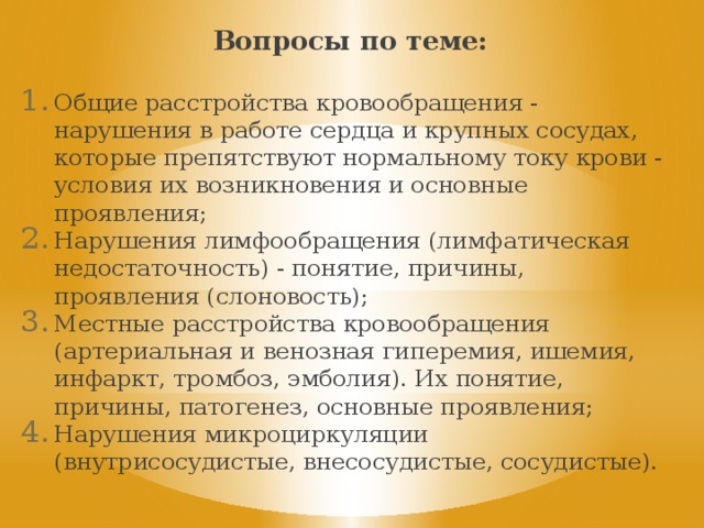 Вопросы по теме: Общие расстройства кровообращения - нарушения в работе сердца и крупных сосудах, которые препятствуют нормальному току крови - условия их возникновения и основные проявления; Нарушения лимфообращения (лимфатическая недостаточность) - понятие, причины, проявления (слоновость); Местные расстройства кровообращения (артериальная и венозная гиперемия, ишемия, инфаркт, тромбоз, эмболия). Их понятие, причины, патогенез, основные проявления; Нарушения микроциркуляции (внутрисосудистые, внесосудистые, сосудистые). 