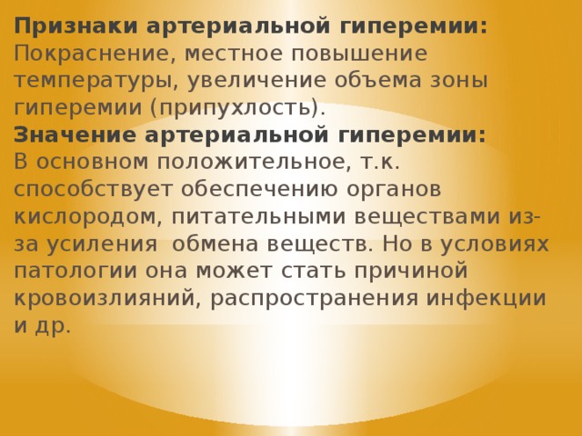 Признаки артериальной гиперемии: Покраснение, местное повышение температуры, увеличение объема зоны гиперемии (припухлость). Значение артериальной гиперемии: В основном положительное, т.к. способствует обеспечению органов кислородом, питательными веществами из-за усиления обмена веществ. Но в условиях патологии она может стать причиной кровоизлияний, распространения инфекции и др. 