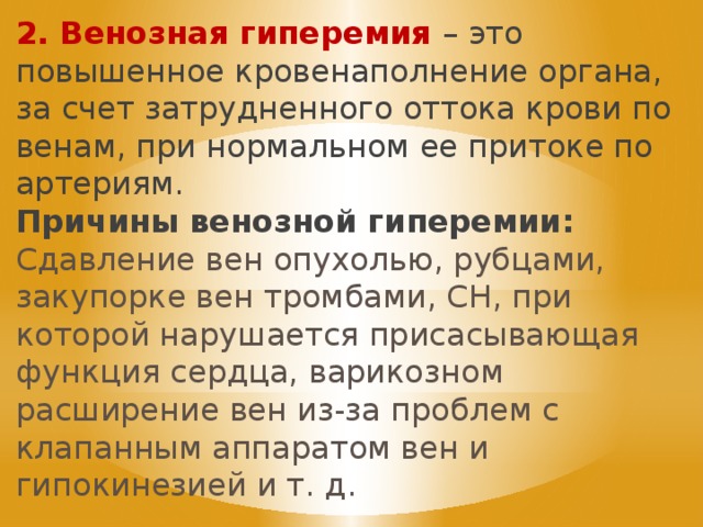 2. Венозная гиперемия – это  повышенное кровенаполнение органа, за счет затрудненного оттока крови по венам, при нормальном ее притоке по артериям.  Причины венозной гиперемии: Сдавление вен опухолью, рубцами, закупорке вен тромбами, СН, при которой нарушается присасывающая функция сердца, варикозном расширение вен из-за проблем с клапанным аппаратом вен и гипокинезией и т. д. 