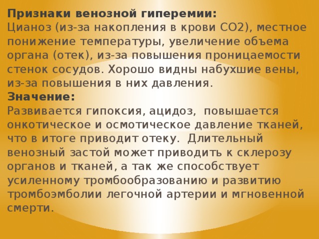 Признаки венозной гиперемии: Цианоз (из-за накопления в крови СО2), местное понижение температуры, увеличение объема органа (отек), из-за повышения проницаемости стенок сосудов. Хорошо видны набухшие вены, из-за повышения в них давления. Значение: Развивается гипоксия, ацидоз, повышается онкотическое и осмотическое давление тканей, что в итоге приводит отеку. Длительный венозный застой может приводить к склерозу органов и тканей, а так же способствует усиленному тромбообразованию и развитию тромбоэмболии легочной артерии и мгновенной смерти. 