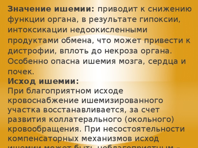 Значение ишемии: приводит к снижению функции органа, в результате гипоксии, интоксикации недоокисленными продуктами обмена, что может привести к дистрофии, вплоть до некроза органа. Особенно опасна ишемия мозга, сердца и почек. Исход ишемии: При благоприятном исходе кровоснабжение ишемизированного участка восстанавливается, за счет развития коллатерального (окольного) кровообращения. При несостоятельности компенсаторных механизмов исход ишемии может быть неблагоприятным – инфаркт органа. 