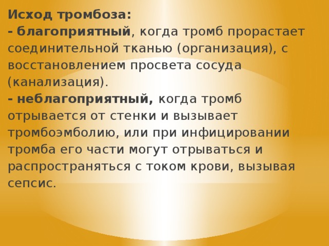 Исход тромбоза: - благоприятный , когда тромб прорастает соединительной тканью (организация), с восстановлением просвета сосуда (канализация). - неблагоприятный, когда тромб отрывается от стенки и вызывает тромбоэмболию, или при инфицировании тромба его части могут отрываться и распространяться с током крови, вызывая сепсис. 