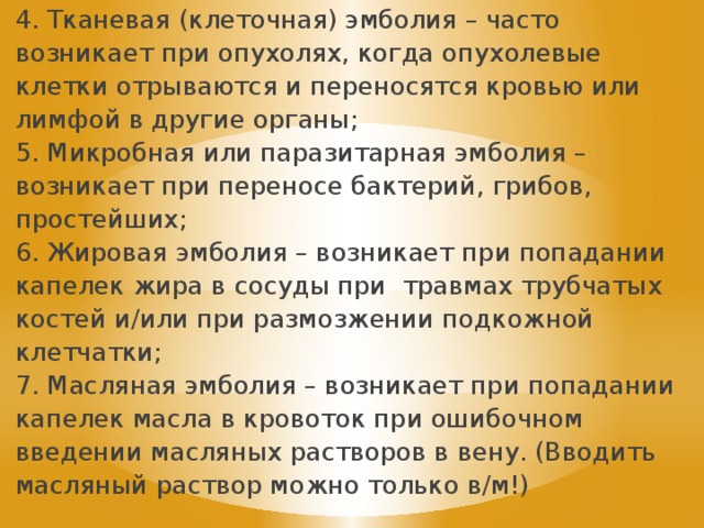 4. Тканевая (клеточная) эмболия – часто возникает при опухолях, когда опухолевые клетки отрываются и переносятся кровью или лимфой в другие органы; 5. Микробная или паразитарная эмболия – возникает при переносе бактерий, грибов, простейших; 6. Жировая эмболия – возникает при попадании капелек жира в сосуды при травмах трубчатых костей и/или при размозжении подкожной клетчатки; 7. Масляная эмболия – возникает при попадании капелек масла в кровоток при ошибочном введении масляных растворов в вену. (Вводить масляный раствор можно только в/м!) 