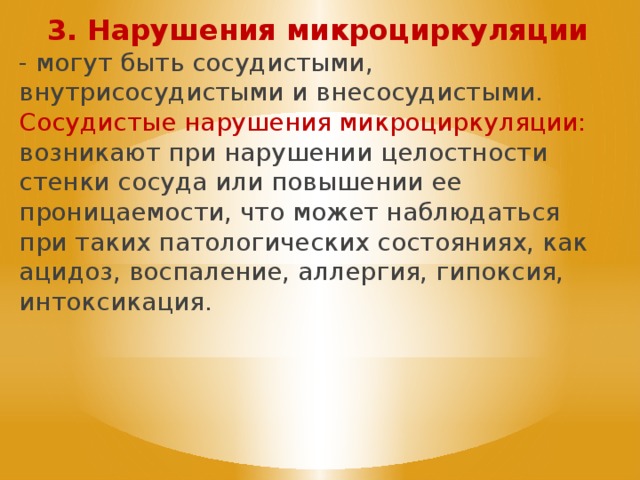 3. Нарушения микроциркуляции - могут быть сосудистыми, внутрисосудистыми и внесосудистыми. Сосудистые нарушения микроциркуляции: возникают при нарушении целостности стенки сосуда или повышении ее проницаемости, что может наблюдаться при таких патологических состояниях, как ацидоз, воспаление, аллергия, гипоксия, интоксикация. 