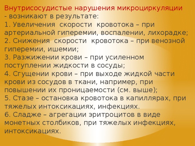 Внутрисосудистые нарушения микроциркуляции - возникают в результате: 1. Увеличения скорости кровотока – при артериальной гиперемии, воспалении, лихорадке; 2. Снижения скорости кровотока – при венозной гиперемии, ишемии; 3. Разжижении крови – при усиленном поступлении жидкости в сосуды; 4. Сгущении крови – при выходе жидкой части крови из сосудов в ткани, например, при повышении их проницаемости (см. выше); 5. Стазе – остановка кровотока в капиллярах, при тяжелых интоксикациях, инфекциях. 6. Сладже – агрегации эритроцитов в виде монетных столбиков, при тяжелых инфекциях, интоксикациях. 
