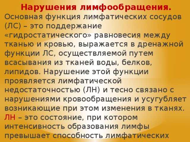 Нарушения лимфообращения. Основная функция лимфатических сосудов (ЛС) – это поддержание «гидростатического» равновесия между тканью и кровью, выражается в дренажной функции ЛС, осуществляемой путем всасывания из тканей воды, белков, липидов. Нарушение этой функции проявляется лимфатической недостаточностью (ЛН) и тесно связано с нарушениями кровообращения и усугубляет возникающие при этом изменения в тканях. ЛН – это состояние, при котором интенсивность образования лимфы превышает способность лимфатических сосудов транспортировать ее в венозную систему. 