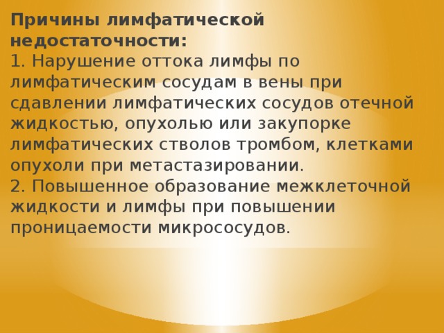 Причины лимфатической недостаточности: 1. Нарушение оттока лимфы по лимфатическим сосудам в вены при сдавлении лимфатических сосудов отечной жидкостью, опухолью или закупорке лимфатических стволов тромбом, клетками опухоли при метастазировании. 2. Повышенное образование межклеточной жидкости и лимфы при повышении проницаемости микрососудов. 