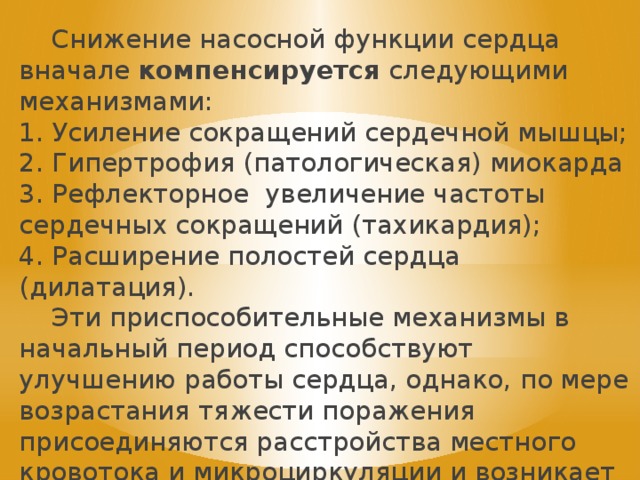  Снижение насосной функции сердца вначале компенсируется следующими механизмами: 1. Усиление сокращений сердечной мышцы; 2. Гипертрофия (патологическая) миокарда 3. Рефлекторное увеличение частоты сердечных сокращений (тахикардия); 4. Расширение полостей сердца (дилатация).  Эти приспособительные механизмы в начальный период способствуют улучшению работы сердца, однако, по мере возрастания тяжести поражения присоединяются расстройства местного кровотока и микроциркуляции и возникает декомпенсация . 