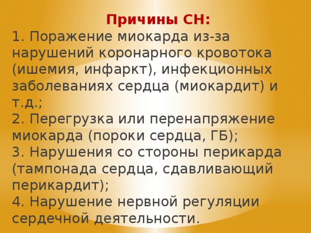 Причины СН: 1. Поражение миокарда из-за нарушений коронарного кровотока (ишемия, инфаркт), инфекционных заболеваниях сердца (миокардит) и т.д.; 2. Перегрузка или перенапряжение миокарда (пороки сердца, ГБ); 3. Нарушения со стороны перикарда (тампонада сердца, сдавливающий перикардит); 4. Нарушение нервной регуляции сердечной деятельности. 