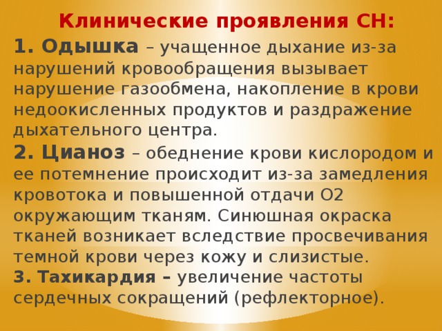 Клинические проявления СН: 1. Одышка – учащенное дыхание из-за нарушений кровообращения вызывает нарушение газообмена, накопление в крови недоокисленных продуктов и раздражение дыхательного центра. 2. Цианоз – обеднение крови кислородом и ее потемнение происходит из-за замедления кровотока и повышенной отдачи О2 окружающим тканям. Синюшная окраска тканей возникает вследствие просвечивания темной крови через кожу и слизистые. 3. Тахикардия – увеличение частоты сердечных сокращений (рефлекторное). 