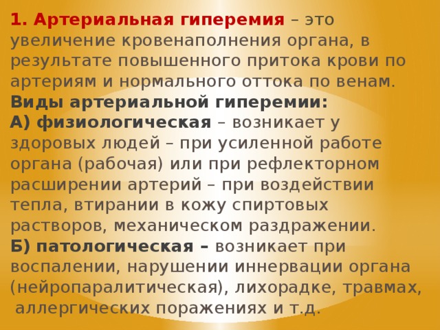 1. Артериальная гиперемия  – это увеличение кровенаполнения органа, в результате повышенного притока крови по артериям и нормального оттока по венам. Виды артериальной гиперемии: А) физиологическая – возникает у здоровых людей – при усиленной работе органа (рабочая) или при рефлекторном расширении артерий – при воздействии тепла, втирании в кожу спиртовых растворов, механическом раздражении. Б) патологическая – возникает при воспалении, нарушении иннервации органа (нейропаралитическая), лихорадке, травмах, аллергических поражениях и т.д. 