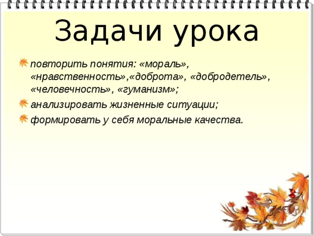 Задачи урока повторить понятия: «мораль», «нравственность»,«доброта», «добродетель», «человечность», «гуманизм»; анализировать жизненные ситуации; формировать у себя моральные качества.  