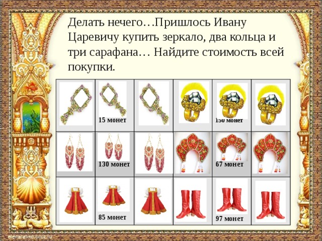 Делать нечего…Пришлось Ивану Царевичу купить зеркало, два кольца и три сарафана… Найдите стоимость всей покупки.          130 монет  15 монет    85 монет 67 монет 150 монет 97 монет 