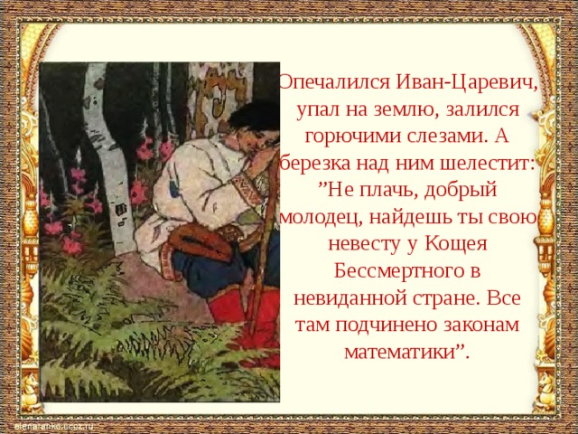 Опечалился Иван-Царевич, упал на землю, залился горючими слезами. А березка над ним шелестит: ”Не плачь, добрый молодец, найдешь ты свою невесту у Кощея Бессмертного в невиданной стране. Все там подчинено законам математики”. 