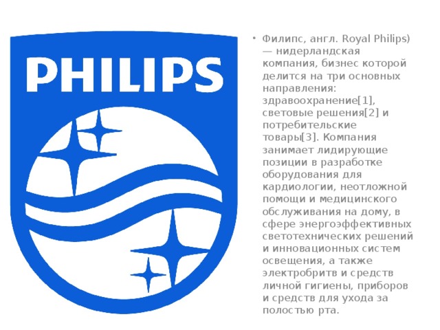 Филипс, англ. Royal Philips) — нидерландская компания, бизнес которой делится на три основных направления: здравоохранение[1], световые решения[2] и потребительские товары[3]. Компания занимает лидирующие позиции в разработке оборудования для кардиологии, неотложной помощи и медицинского обслуживания на дому, в сфере энергоэффективных светотехнических решений и инновационных систем освещения, а также электробритв и средств личной гигиены, приборов и средств для ухода за полостью рта. 
