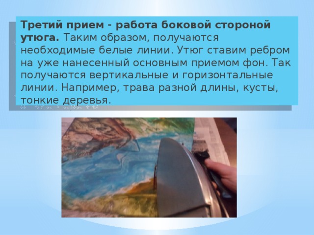 Третий прием - работа боковой стороной утюга. Таким образом, получаются необходимые белые линии. Утюг ставим ребром на уже нанесенный основным приемом фон. Так получаются вертикальные и горизонтальные линии. Например, трава разной длины, кусты, тонкие деревья. 