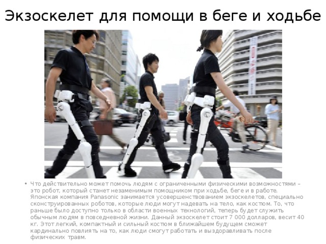 Экзоскелет для помощи в беге и ходьбе Что действительно может помочь людям с ограниченными физическими возможностями – это робот, который станет незаменимым помощником при ходьбе, беге и в работе. Японская компания Panasonic занимается усовершенствованием экзоскелетов, специально сконструированных роботов, которые люди могут надевать на тело, как костюм. То, что раньше было доступно только в области военных технологий, теперь будет служить обычным людям в повседневной жизни. Данный экзоскелет стоит 7 000 долларов, весит 40 кг. Этот легкий, компактный и сильный костюм в ближайшем будущем сможет кардинально повлиять на то, как люди смогут работать и выздоравливать после физических травм. 