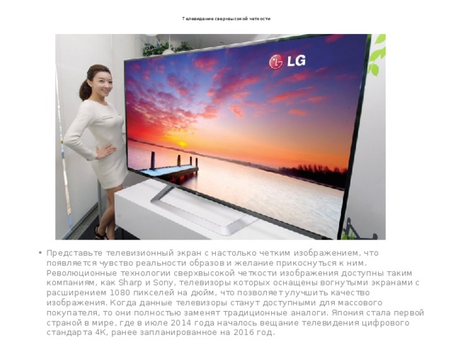 Телевидение сверхвысокой четкости Представьте телевизионный экран с настолько четким изображением, что появляется чувство реальности образов и желание прикоснуться к ним. Революционные технологии сверхвысокой четкости изображения доступны таким компаниям, как Sharp и Sony, телевизоры которых оснащены вогнутыми экранами с расширением 1080 пикселей на дюйм, что позволяет улучшить качество изображения. Когда данные телевизоры станут доступными для массового покупателя, то они полностью заменят традиционные аналоги. Япония стала первой страной в мире, где в июле 2014 года началось вещание телевидения цифрового стандарта 4К, ранее запланированное на 2016 год. 