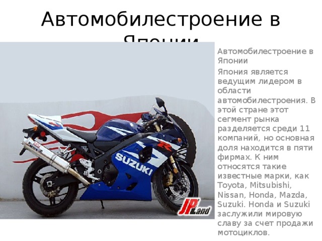 Автомобилестроение в Японии Автомобилестроение в Японии Япония является ведущим лидером в области автомобилестроения. В этой стране этот сегмент рынка разделяется среди 11 компаний, но основная доля находится в пяти фирмах. К ним относятся такие известные марки, как Toyota, Mitsubishi, Nissan, Honda, Mazda, Suzuki. Honda и Suzuki заслужили мировую славу за счет продажи мотоциклов. 