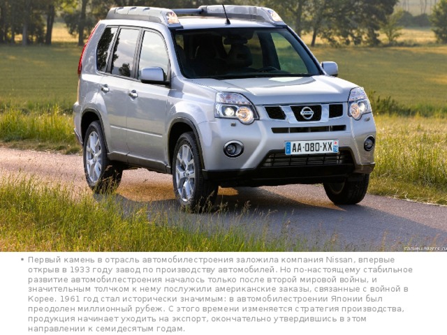 Первый камень в отрасль автомобилестроения заложила компания Nissan, впервые открыв в 1933 году завод по производству автомобилей. Но по-настоящему стабильное развитие автомобилестроения началось только после второй мировой войны, и значительным толчком к нему послужили американские заказы, связанные с войной в Корее. 1961 год стал исторически значимым: в автомобилестроении Японии был преодолен миллионный рубеж. С этого времени изменяется стратегия производства, продукция начинает уходить на экспорт, окончательно утвердившись в этом направлении к семидесятым годам. 