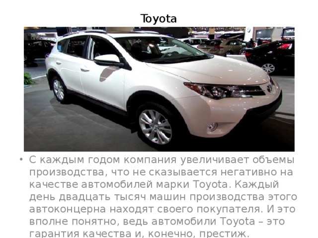 Toyota С каждым годом компания увеличивает объемы производства, что не сказывается негативно на качестве автомобилей марки Toyota. Каждый день двадцать тысяч машин производства этого автоконцерна находят своего покупателя. И это вполне понятно, ведь автомобили Toyota – это гарантия качества и, конечно, престиж. 