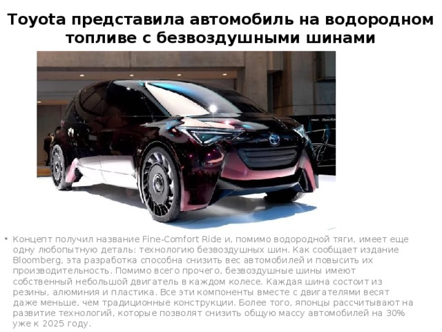 Toyota представила автомобиль на водородном топливе с безвоздушными шинами Концепт получил название Fine-Comfort Ride и, помимо водородной тяги, имеет еще одну любопытную деталь: технологию безвоздушных шин. Как сообщает издание Bloomberg, эта разработка способна снизить вес автомобилей и повысить их производительность. Помимо всего прочего, безвоздушные шины имеют собственный небольшой двигатель в каждом колесе. Каждая шина состоит из резины, алюминия и пластика. Все эти компоненты вместе с двигателями весят даже меньше, чем традиционные конструкции. Более того, японцы рассчитывают на развитие технологий, которые позволят снизить общую массу автомобилей на 30% уже к 2025 году. 