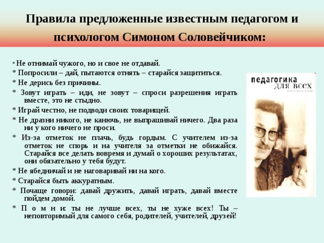 Правила предложенные известным педагогом и психологом Симоном Соловейчиком:  * Не отнимай чужого, но и свое не отдавай. * Попросили – дай, пытаются отнять – старайся защититься. * Не дерись без причины. * Зовут играть – иди, не зовут – спроси разрешения играть вместе, это не стыдно. * Играй честно, не подводи своих товарищей. * Не дразни никого, не канючь, не выпрашивай ничего. Два раза ни у кого ничего не проси. * Из-за отметок не плачь, будь гордым. С учителем из-за отметок не спорь и на учителя за отметки не обижайся. Старайся все делать вовремя и думай о хороших результатах, они обязательно у тебя будут. * Не ябедничай и не наговаривай ни на кого. * Старайся быть аккуратным. * Почаще говори: давай дружить, давай играть, давай вместе пойдем домой. * П о м н и: ты не лучше всех, ты не хуже всех! Ты – неповторимый для самого себя, родителей, учителей, друзей! 
