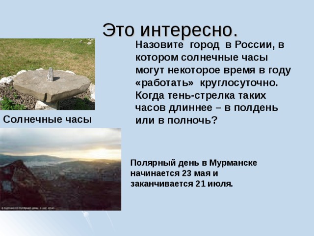 Это интересно. Назовите город в России, в котором солнечные часы могут некоторое время в году «работать» круглосуточно. Когда тень-стрелка таких часов длиннее – в полдень или в полночь? Солнечные часы Полярный день в Мурманске начинается 23 мая и заканчивается 21 июля. 