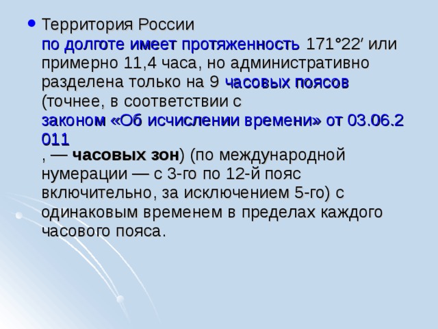Территория России по долготе имеет протяженность 171°22′ или примерно 11,4 часа, но административно разделена только на 9 часовых поясов (точнее, в соответствии с законом «Об исчислении времени» от 03.06.2011 , — часовых зон ) (по международной нумерации — с 3-го по 12-й пояс включительно, за исключением 5-го) с одинаковым временем в пределах каждого часового пояса. 
