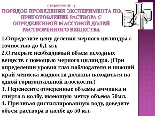        1.Определите цену деления мерного цилиндра с точностью до 0,1 мл. 2.Отмерьте необходимый объем исходных веществ с помощью мерного цилиндра. (При определении уровня глаз наблюдателя и нижний край мениска жидкости должны находиться на одной горизонтальной плоскости.) 3. Перенесите отмеренные объемы аммиака и спирта в колбу, имеющую метку объема 50мл. 4. Приливая дистиллированную воду, доведите объем раствора в колбе до 50 мл.   