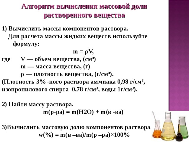 Алгоритм вычисления массовой доли растворенного вещества  1) Вычислить массы компонентов раствора.   Для расчета массы жидких веществ используйте формулу: m = ρV, где  V — объем вещества, (см³)  m — масса вещества, (г)  ρ — плотность вещества, (г/см³). (Плотность 3% -ного раствора аммиака 0,98 г/см 3 , изопропилового спирта 0,78 г/см 3 , воды 1г/см 3 ).  2) Найти массу раствора.  m (р-ра) = m ( H 2 O ) + m (в -ва)  3)Вычислить массовую долю компонентов раствора.  w(%) = m(в –ва)/m(р –ра)×100% 