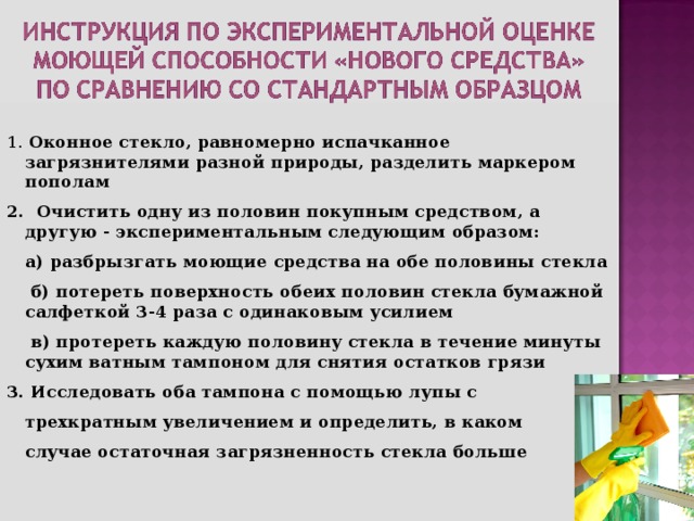 1. Оконное стекло, равномерно испачканное загрязнителями разной природы, разделить маркером пополам 2. Очистить одну из половин покупным средством, а другую - экспериментальным следующим образом:  а) разбрызгать моющие средства на обе половины стекла  б) потереть поверхность обеих половин стекла бумажной салфеткой 3-4 раза с одинаковым усилием  в) протереть каждую половину стекла в течение минуты сухим ватным тампоном для снятия остатков грязи 3. Исследовать оба тампона с помощью лупы с  трехкратным увеличением и определить, в каком  случае остаточная загрязненность стекла больше    