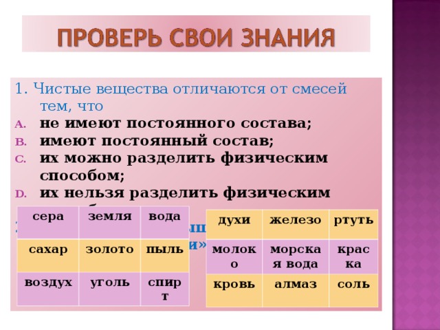 1. Чистые вещества отличаются от смесей тем, что не имеют постоянного состава; имеют постоянный состав; их можно разделить физическим способом; их нельзя разделить физическим способом 2. Выберите выигрышный путь в игре «крестики-нолики»  сера сахар земля вода золото воздух пыль уголь спирт духи молоко железо ртуть морская вода кровь краска алмаз соль 
