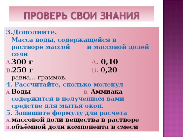 3.Дополните.  Масса воды, содержащейся в  растворе массой и массовой долей соли 300 г А . 0,10  250 г В . 0 ,20  равна… граммов. 4. Рассчитайте, сколько молекул Воды  в. Аммиака  содержится в полученном вами средстве для мытья окон. 5. Запишите формулу для расчета массовой доли вещества в растворе объёмной доли компонента в смеси  