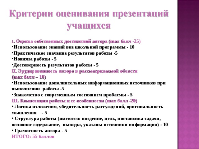 I . Оценка собственных достижений автора (max балл -25)  I . Оценка собственных достижений автора (max балл -25)  Использование знаний вне школьной программы - 10  Практическое значение результатов работы -5  Новизна работы - 5 Достоверность результатов работы - 5  Использование знаний вне школьной программы - 10  Практическое значение результатов работы -5  Новизна работы - 5 Достоверность результатов работы - 5  II. Эрудированность автора в рассматриваемой области (max балл – 10)  II. Эрудированность автора в рассматриваемой области (max балл – 10)  Использование дополнительных информационных источников при выполнении работы -5  Знакомство с современным состоянием проблемы - 5  III. Композиция работы и ее особенности (max балл -20)   Логика изложения, убедительность рассуждений, оригинальность мышления  - 5  Структура работы (имеются: введение, цель, постановка задачи, основное содержание, выводы, указаны источники информации) - 10  Грамотность автора  - 5 ИТОГО: 55 баллов 